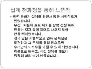 설계 전과정을 통해 느낀점
 전력 분배기 설계를 하면서 많은 시행착오가
 있었습니다.
 우선, 처음에 포트 위치를 잘못 선정 하여
 원하는 결과 값이 제대로 나오지 않아
 한참 헤매었습니다.
 결국 많은 시행착오로 인해 문제점을
 발견하고 그 문제를 해결 함으로써
 우리만의 노하우를 가질 수 있게 되었습니다.
 이론으로 배우고, 직접 설계를 해보니
 정확히 머리 속에 남았습니다 .
 