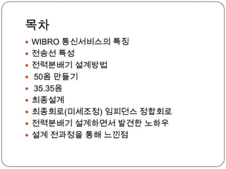 목차
 WIBRO 통신서비스의 특징
 전송선 특성
 전력분배기 설계방법
 50옴 만들기
 35.35옴
 최종설계
 최종회로(미세조정) 임피던스 정합회로
 전력분배기 설계하면서 발견한 노하우
 설계 전과정을 통해 느낀점
 