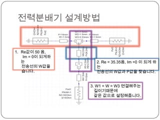 전력분배기 설계방법


1. Re값이 50 옴,
    Im = 0이 되게하
   는                2. Re = 35.35옴, Im =0 이 되게 하
   전송선의 W값을         는
   습니다.             전송선의 W값과 P값을 찾습니다.


                  3. W1 = W = W3 연결해주는
                    길이기때문에
                    같은 값으로 설정해줍니다.
 