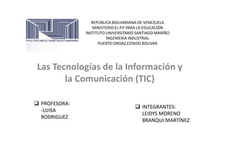 REPÚBLICA BOLIVARIANA DE VENEZUELA 
MINISTERIO EL P.P PARA LA EDUCACIÓN 
INSTITUTO UNIVERSITARIO SANTIAGO MARIÑO 
INGENIERIA INDUSTRIAL 
PUERTO ORDAZ,ESTADO BOLIVAR 
Las Tecnologías de la Información y 
la Comunicación (TIC) 
 PROFESORA: 
-LUISA 
RODRIGUEZ 
 INTEGRANTES: 
LEIDYS MORENO 
BRANQUI MARTÍNEZ 
 