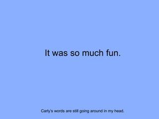 It was so much fun.
Carly’s words are still going around in my head.
 