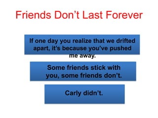 Friends Don’t Last Forever
If one day you realize that we drifted
apart, it’s because you’ve pushed
me away.
Some friends stick with
you, some friends don’t.
Carly didn’t.
 