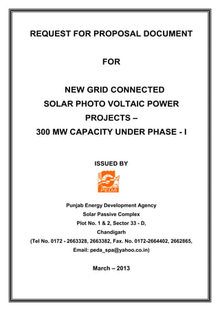 REQUEST FOR PROPOSAL DOCUMENT
FOR
NEW GRID CONNECTED
SOLAR PHOTO VOLTAIC POWER
PROJECTS –
300 MW CAPACITY UNDER PHASE - I
ISSUED BY
Punjab Energy Development Agency
Solar Passive Complex
Plot No. 1 & 2, Sector 33 - D,
Chandigarh
(Tel No. 0172 - 2663328, 2663382, Fax. No. 0172-2664402, 2662865,
Email: peda_spa@yahoo.co.in)
March – 2013
 