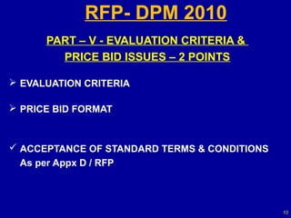 RFP- DPM 2010
      PART – V - EVALUATION CRITERIA &
        PRICE BID ISSUES – 2 POINTS

 EVALUATION CRITERIA

 PRICE BID FORMAT



 ACCEPTANCE OF STANDARD TERMS & CONDITIONS
 As per Appx D / RFP



                                              10
 