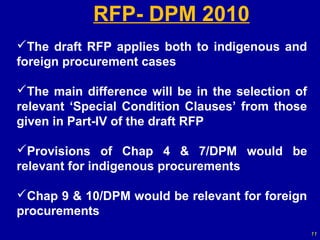 RFP- DPM 2010
The draft RFP applies both to indigenous and
foreign procurement cases

The main difference will be in the selection of
relevant ‘Special Condition Clauses’ from those
given in Part-IV of the draft RFP

Provisions of Chap 4 & 7/DPM would be
relevant for indigenous procurements

Chap 9 & 10/DPM would be relevant for foreign
procurements
                                                   11
 