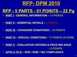 RFP- DPM 2010
RFP - 5 PARTS - 51 POINTS – 22 Pg
• PART I - GENERAL INFORMATION – 13 POINTS

• PART II – ESSENTIAL DETAILS – 4 POINTS

• PART III – STANDARD CONDITIONS – 15 POINTS

• PART IV – SPECIAL CONDITIONS – 17 POINTS (33 DPM)

• PART V – EVALUATION CRITERIA & PRICE BID ISSUE
                                 - 2 POINTS
• APPX A TO D – SOR / OEM / T&C COMPLIANCE
                                                      2
 