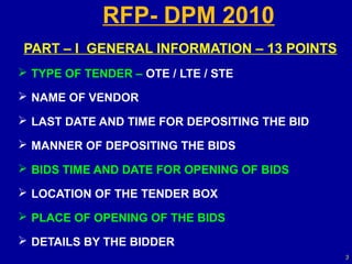 RFP- DPM 2010
PART – I GENERAL INFORMATION – 13 POINTS
 TYPE OF TENDER – OTE / LTE / STE

 NAME OF VENDOR

 LAST DATE AND TIME FOR DEPOSITING THE BID

 MANNER OF DEPOSITING THE BIDS

 BIDS TIME AND DATE FOR OPENING OF BIDS

 LOCATION OF THE TENDER BOX

 PLACE OF OPENING OF THE BIDS

 DETAILS BY THE BIDDER
                                              3
 