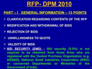 RFP- DPM 2010
PART – I GENERAL INFORMATION – 13 POINTS
 CLARIFICATION REGARDING CONTENTS OF THE RFP

 MODIFICATION AND WITHDRAWAL OF BIDS

 REJECTION OF BIDS

 UNWILLINGNESS TO QUOTE

 VALIDITY OF BIDS
 BID SECURITY (EMD) - Bid security (2-5%) is not
  required to be obtained from those firms who are
  registered with the Central Purchase Organization (e.g.
  DGS&D), National Small Industries Corporation (NSIC)
  or concerned Departments or Ministries of the
  Government of India.                                    4
 