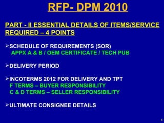 RFP- DPM 2010
PART - II ESSENTIAL DETAILS OF ITEMS/SERVICE
REQUIRED – 4 POINTS

SCHEDULE OF REQUIREMENTS (SOR)
 APPX A & B / OEM CERTIFICATE / TECH PUB

DELIVERY PERIOD

INCOTERMS 2012 FOR DELIVERY AND TPT
 F TERMS – BUYER RESPONSIBILITY
 C & D TERMS – SELLER RESPONSIBILITY

ULTIMATE CONSIGNEE DETAILS

                                               5
 