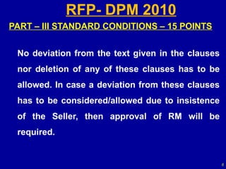 RFP- DPM 2010
PART – III STANDARD CONDITIONS – 15 POINTS


 No deviation from the text given in the clauses
 nor deletion of any of these clauses has to be
 allowed. In case a deviation from these clauses
 has to be considered/allowed due to insistence
 of the Seller, then approval of RM will be
 required.


                                                   6
 