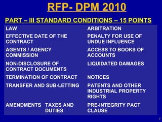 RFP- DPM 2010
PART – III STANDARD CONDITIONS – 15 POINTS
LAW                        ARBITRATION
EFFECTIVE DATE OF THE      PENALTY FOR USE OF
CONTRACT                   UNDUE INFLUENCE
AGENTS / AGENCY            ACCESS TO BOOKS OF
COMMISSION                 ACCOUNTS
NON-DISCLOSURE OF          LIQUIDATED DAMAGES
CONTRACT DOCUMENTS
TERMINATION OF CONTRACT    NOTICES
TRANSFER AND SUB-LETTING   PATENTS AND OTHER
                           INDUSTRIAL PROPERTY
                           RIGHTS
AMENDMENTS TAXES AND       PRE-INTEGRITY PACT
           DUTIES          CLAUSE
                                                 7
 