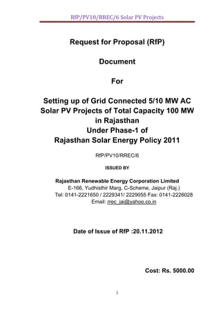 RfP/PV10/RREC/6 Solar PV Projects
1
Request for Proposal (RfP)
Document
For
Setting up of Grid Connected 5/10 MW AC
Solar PV Projects of Total Capacity 100 MW
in Rajasthan
Under Phase-1 of
Rajasthan Solar Energy Policy 2011
RfP/PV10/RREC/6
ISSUED BY
Rajasthan Renewable Energy Corporation Limited
E-166, Yudhisthir Marg, C-Scheme, Jaipur (Raj.)
Tel: 0141-2221650 / 2229341/ 2229055 Fax: 0141-2226028
Email: rrec_jai@yahoo.co.in
Date of Issue of RfP :20.11.2012
Cost: Rs. 5000.00
 
