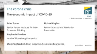 The corona crisis
The economic impact of COVID-19
Adair Turner
Senior Fellow, Institute for New
Economic Thinking
Stephanie Flanders
Head of Bloomberg Economics
Richard Hughes
Research Associate, Resolution
Foundation
11:00am – 12:00pm, 16 April 2020
LIVE
@resfoundation #coronacrisis
Chair: Torsten Bell, Chief Executive, Resolution Foundation
 