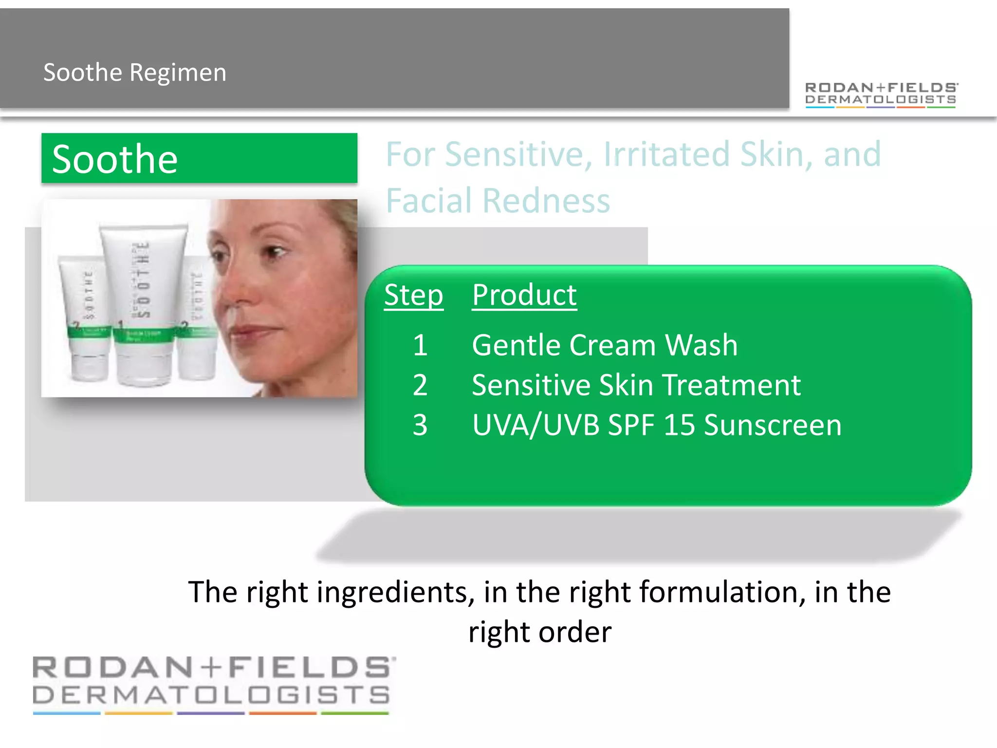 Soothe Regimen


                          For Sensitive, Irritated Skin, and
                          Facial Redness

                          Step Product
                            1    Gentle Cream Wash
                            2    Sensitive Skin Treatment
                            3    Moisture Replenishing Cream
                            4    UVA/UVB SPF 15 Sunscreen


           The right ingredients, in the right formulation, in the
                                right order
 
