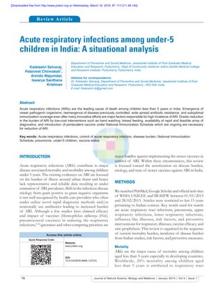 15 Journal of Natural Science, Biology and Medicine | January 2014 | Vol 5 | Issue 1
Acute respiratory infections among under-5
children in India: A situational analysis
Abstract
Acute respiratory infections (ARIs) are the leading cause of death among children less than 5 years in India. Emergence of
newer pathogenic organisms, reemergence of disease previously controlled, wide spread antibiotic resistance, and suboptimal
immunization coverage even after many innovative efforts are major factors responsible for high incidence ofARI. Drastic reduction
in the burden of ARI by low-cost interventions such as hand washing, breast feeding, availability of rapid and feasible array of
diagnostics, and introduction of pentavalent vaccine under National Immunization Schedule which are ongoing are necessary
for reduction of ARI.
Key words: Acute respiratory infections, control of acute respiratory infection, disease burden, National Immunization
Schedule, pneumonia, under-5 children, vaccine status
Department of Preventive and Social Medicine, Jawaharlal Institute of Post Graduate Medical
Education and Research, Puducherry, 1
Dept of Community medicine,
Indira Gandhi Medical College
and Research Institute, Puducherry, Puducherry, India
Address for correspondence:
Dr. Kalaiselvi Selvaraj, Department of Preventive and Social Medicine, Jawaharlal Institute of Post
Graduate Medical Education and Research, Puducherry - 605 009, India.
E-mail: Kalaiselvi.dr@gmail.com
INTRODUCTION
Acute respiratory infections (ARIs) contribute to major
disease associated mortality and morbidity among children
under 5 years. The existing evidences on ARI are focused
on the burden of illness around urban slums and hence
lack representative and reliable data resulting in under
estimation of ARI prevalence. Shift in the infectious disease
etiology from gram positive to gram negative organisms
is not well-recognized by health care providers who often
under utilize novel rapid diagnostic methods and/or
irrationally use antibiotics leading to increased burden
of ARI. Although a few studies have claimed efﬁcacy
and impact of vaccines (Hemophilus influenza (Hib),
pneumococcal vaccines) in reducing the respiratory
infections,[1-4]
ignorance and other competing priorities are
major hurdles against implementing the newer vaccines in
control of ARI. Within these circumstances, this review
is focused toward the sensitization on disease burden,
etiology, and state of newer vaccines against ARI in India.
METHODS
We searched PubMed, Google Scholar and ofﬁcial web sites
of WHO, UNICEF, and MOHFW between 01/01/2013
and 28/02/2013. Articles were restricted to last 15 years
pertaining to Indian context. Key words used for search
are acute respiratory tract infections, pneumonia, upper
respiratory infections, lower respiratory infections,
influenza like illnesses, risk factors, and preventive
interventions for respiratory illnesses, vaccine efﬁcacy, and
zinc prophylaxis. This review is organized in the sequence
of current mortality burden, incidence of disease burden
from Indian studies, risk factors, and preventive measures.
Mortality
ARIs are the major cause of mortality among children
aged less than 5 years especially in developing countries.
Worldwide, 20% mortality among children aged
less than 5 years is attributed to respiratory tract
Kalaiselvi Selvaraj,
Palanivel Chinnakali1
,
Anindo Majumdar,
Iswarya Santhana
Krishnan
Review Article
Access this article online
Quick Response Code:
Website:
www.jnsbm.org
DOI:
10.4103/0976-9668.127275
[Downloaded free from http://www.jnsbm.org on Wednesday, March 16, 2016, IP: 117.211.48.144]
 