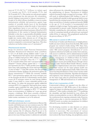 Selvaraj, et al.: Acute respiratory infections among children in India
18Journal of Natural Science, Biology and Medicine | January 2014 | Vol 5 | Issue 1
interval 97.3%-98.7%).[37]
Efficacy in infants aged
5-11 months was 99.1%, 12-23 months 97.3%, and
24-35 months 94.7%. This vaccine not only protects against
severe pneumonia but also prevents the colonization,
thereby helping in prevention of disease transmission.[38]
In spite of its safety, efﬁcacy, feasibility to insert in routine
immunization schedule and protection against huge
number of avertable deaths most of the developing
countries are hesitant to adopt this mode of intervention.
Only impediment factor is cost and fear of reactions.
Despite ﬁnancial and technical assistance offered by GAVI
introduction of this vaccine in National Immunization
Schedule is slow due to questionable affordability toward
long-term commitment. A recent study has shed some
insight into vaccine safety wherein use of 1.25 g dose
of vaccine has given equivalent sero conversion with less
reaction compared to conventional 5 g doses. This dose
reduction can further reduce cost of vaccination.[3]
Pneumococcal vaccines
Scope for inclusion under National Immunization
Schedule: Pneumococcal infections alone contribute
to 11% of all deaths among children under 5 years of
age.[39]
Randomized trial reports from nationwide Finish
group of children had proven 100% efﬁcacy of vaccine
against vaccine serotypes when the 3 + 1 schedule
(6, 10, 14 weeks infant series and 1 year post toddler) was
adopted.[40]
Vaccine efﬁcacy against this 2 + 1 schedule
was reported to be 92%.[41]
Safety proﬁles were conﬁrmed
from many trials including the recent trial reported from
12 sites in India.[41-43]
Like Hib vaccines, this also prevents
colonization thereby facilitates the protection against the
disease transmission.[44,45]
While the currently available
PCV 7 gives protection against only seven serotypes, rest
of the serotypes are left out. Unfortunately, vaccine which
covers all 23 serotypes cannot be used among children
under 2 years which is a most vulnerable period to get
this disease. To widen the protection against additional
serotypes PCV-13 is suggested. Trial reports from various
countries again conﬁrmed the safety proﬁle and added
protection by PCV13 compared to PCV 7.[42]
However,
issues on revaccination of children in 5 years age group
remains a challenge. With these scientific evidences,
political commitment toward acceptance for inclusion
under routine vaccination is yet to be achieved.
MMR and chickenpox vaccine
Secondary pneumonia due to exanthematous illnesses like
measles and chicken pox are next common cause for ARI
among children. Despite their high incidence, prevention
efforts with these vaccines are not under priority since
other vaccines like H. inﬂuenza, Hep B are yet to be
included in nationwide plan. Varicella and MMR can be
given in two ways. Giving vaccines to adolescents and adults
alone will protect the vulnerable group without changing
the epidemiology of disease. Vaccination of children
without focusing for high coverage level (coverage < 80%)
will result in epidemiological shift leading to onset of
cases (rubella and varicella) at adult age group which is more
harmful than the existing scenario. For countries like India
where second dose of measles is proposed recently (MMR
at the age of 15-18 months) is recommended with
emphasis on high coverage. Vaccine against varicella is not
recommended at present under National Immunization
Schedule considering the other priorities. Adults who are
at risk of contacting varicella are advised to get vaccinated
within 48 hrs of exposure. This prophylactic method has
the proven efﬁcacy of 90%.[46,47]
Mile stones in control of ARI in India
On the basis of burden and effectiveness of simple primary
health care interventions shown from the ﬁeld, ARI control
program was started in India during 1990. Since then,
various community-based interventions are implemented
under ARI control program. Identification of severe
respiratory infections by health care worker from rural area,
wide access to antibiotics, and its administration by health
care workers, was seen as a successful model [Gadchiroli
project, management of childhood illness by holistic
approach of IMNCI]. Increasing coverage of vaccines
against major vaccine-preventable diseases through various
strategies under National Rural Health Mission, measles
second dose implementation and newer introduction of
pentavalent vaccines are the major primary health care
measures currently implemented in India. Table 2 shows the
factors favoring introduction of these newer vaccines under
National Immunization Schedule. Algorithm development
and respiratory tract infection group education modules
are the major steps taken by professional bodies toward
management of ARI and irrational use of antibiotics.
Role of zinc in prevention of ARI
Controversial evidences are reported over the effect of
zinc in prevention of ARI. While some of the evidences
support its impact on reducing acute lower respiratory tract
infections[48]
other studies contradict this.[49,50]
Considering
the tolerability and high threshold for toxic effects, the
further recommendations on zinc in ARI will be based on
the conclusions from ongoing community trials. However,
global action plan to prevent pneumonia by WHO/
UNICEF insists on routine zinc prophylaxis for children
affected by acute diarrheal diseases.
For developing countries to take decision on various
modes of interventions against ARI, cost-effective
analysis is necessary. The assessment of various
interventions against ARI has shown the high impact from
interventions like breast feeding, zinc prophylaxis, access
[Downloaded free from http://www.jnsbm.org on Wednesday, March 16, 2016, IP: 117.211.48.144]
 