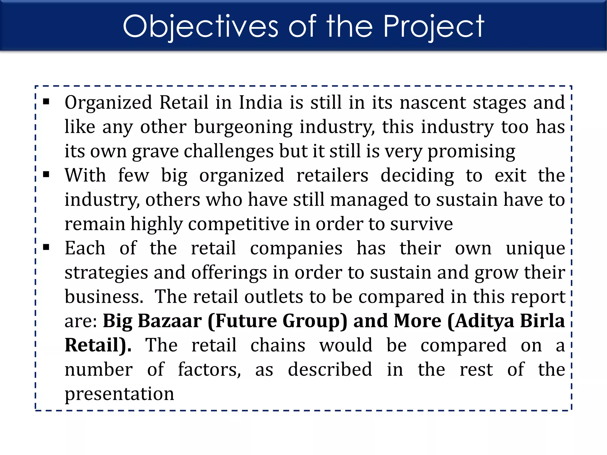 Objectives of the Project
 Organized Retail in India is still in its nascent stages and
like any other burgeoning industry, this industry too has
its own grave challenges but it still is very promising
 With few big organized retailers deciding to exit the
industry, others who have still managed to sustain have to
remain highly competitive in order to survive
 Each of the retail companies has their own unique
strategies and offerings in order to sustain and grow their
business. The retail outlets to be compared in this report
are: Big Bazaar (Future Group) and More (Aditya Birla
Retail). The retail chains would be compared on a
number of factors, as described in the rest of the
presentation

 