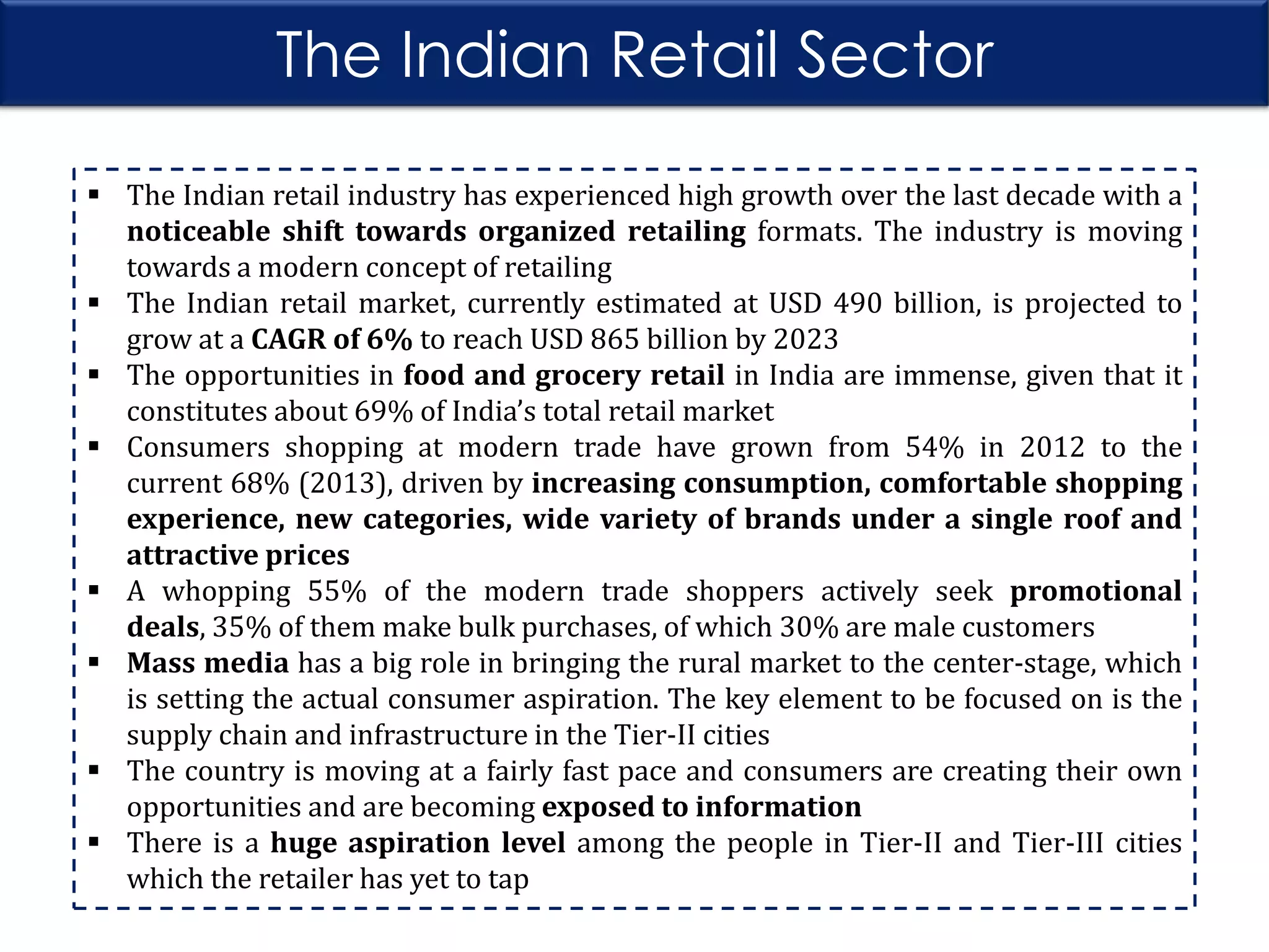 The Indian Retail Sector
 The Indian retail industry has experienced high growth over the last decade with a
noticeable shift towards organized retailing formats. The industry is moving
towards a modern concept of retailing
 The Indian retail market, currently estimated at USD 490 billion, is projected to
grow at a CAGR of 6% to reach USD 865 billion by 2023
 The opportunities in food and grocery retail in India are immense, given that it
constitutes about 69% of India’s total retail market
 Consumers shopping at modern trade have grown from 54% in 2012 to the
current 68% (2013), driven by increasing consumption, comfortable shopping
experience, new categories, wide variety of brands under a single roof and
attractive prices
 A whopping 55% of the modern trade shoppers actively seek promotional
deals, 35% of them make bulk purchases, of which 30% are male customers
 Mass media has a big role in bringing the rural market to the center-stage, which
is setting the actual consumer aspiration. The key element to be focused on is the
supply chain and infrastructure in the Tier-II cities
 The country is moving at a fairly fast pace and consumers are creating their own
opportunities and are becoming exposed to information
 There is a huge aspiration level among the people in Tier-II and Tier-III cities
which the retailer has yet to tap

 