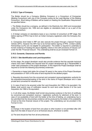 RFP for Long term procurement of 50 MW solar power from grid connected solar power project under „Case 1-RE‟
Chhattisgarh State Power Distribution Co. Ltd. Page 18
2.10.2.2. Type of Company
The Bidder should be a Company (Bidding Company) or a Consortium of Companies
(Bidding Consortium) with one of the Company acting as the Lead Member of the Bidding
Consortium. Short listing of Bidders will be based on meeting the Qualification Requirement
as specified below:-
i. The Bidder should be a company, as defined in the Electricity Act, 2003 and incorporated
under the Company's Act, 1956 and are eligible on standalone basis or as a part of the
bidding consortium.
ii. A foreign company on standalone basis or as a member of consortium at RfP stage. But
before signing of PPA it has to form an Indian Company registered under the Company Act,
1956;
iii. Companies short listed in RfP can also execute the project through a Special Purpose
Vehicle (SPV). However the SPV has to be formed before signing of PPA. Limited Liability
Partnerships (LLPs) are not eligible for participation. The bidder is required to undertake to
furnish evidence of meeting the above eligibility criteria in line with provisions of Clause 2.27
under the title “Financial Closure”. The undertaking shall be as per enclosed Format 4.4.
2.10.3. Consents, Clearances and Permits
2.10.3.1. Site Identification and Land Acquisition:
At this stage, the project developer would also provide evidence that the requisite technical
criteria have been fulfilled and required land for project development @ 2 Hectares/MW is
under clear possession of the project developer. In this regard the Project developer shall be
required to furnish the following documentary evidences:-
i. Ownership or lease hold rights (for at least 30 years) in the name of the Project Developer
and possession of 100% of the area of land required for the allotted project.
ii. Requisite documents from the concerned and competent revenue/registration authority for
the acquisition/ownership/vesting of the land in the name of Project Developer and in case
private land converted for industrial use.
iii. In case of land to be acquired under the Land Acquisition Act 1894 or its equivalent, the
Bidder shall submit copy of notification issued for such land under Section 6 of the Land
Acquisition Act 1894 or its equivalent.
iv. In all other cases, the Bidder shall furnish documentary evidence in the form of certificate
by concerned and competent revenue / registration authority for allotment of the land. In
case of non-availability of land with the bidder at the time of bidding, an undertaking has to
be submitted that the documentary evidence will be produced by the bidder of the availability
of land at the time financial closure of the project. The undertaking can be provided in the
Format 4.4 (C).
Note:
(i) Change in the location of land from one place to other location is not permitted after 240
days from the date of issue of LoI or at financial closure, whichever is earlier.
(ii) The land should be free from all encumbrances.
 