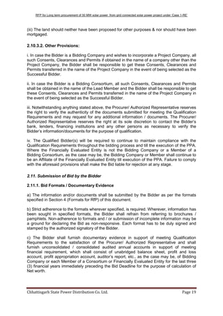 RFP for Long term procurement of 50 MW solar power from grid connected solar power project under „Case 1-RE‟
Chhattisgarh State Power Distribution Co. Ltd. Page 19
(iii) The land should neither have been proposed for other purposes & nor should have been
mortgaged.
2.10.3.2. Other Provisions:
i. In case the Bidder is a Bidding Company and wishes to incorporate a Project Company, all
such Consents, Clearances and Permits if obtained in the name of a company other than the
Project Company, the Bidder shall be responsible to get these Consents, Clearances and
Permits transferred in the name of the Project Company in the event of being selected as the
Successful Bidder.
ii. In case the Bidder is a Bidding Consortium, all such Consents, Clearances and Permits
shall be obtained in the name of the Lead Member and the Bidder shall be responsible to get
these Consents, Clearances and Permits transferred in the name of the Project Company in
the event of being selected as the Successful Bidder.
iii. Notwithstanding anything stated above, the Procurer/ Authorized Representative reserves
the right to verify the authenticity of the documents submitted for meeting the Qualification
Requirements and may request for any additional information / documents. The Procurer/
Authorized Representative reserves the right at its sole discretion to contact the Bidder‟s
bank, lenders, financing institutions and any other persons as necessary to verify the
Bidder‟s information/documents for the purpose of qualification.
iv. The Qualified Bidder(s) will be required to continue to maintain compliance with the
Qualification Requirements throughout the bidding process and till the execution of the PPA.
Where the Financially Evaluated Entity is not the Bidding Company or a Member of a
Bidding Consortium, as the case may be, the Bidding Company or Member shall continue to
be an Affiliate of the Financially Evaluated Entity till execution of the PPA. Failure to comply
with the aforesaid provisions shall make the Bid liable for rejection at any stage.
2.11. Submission of Bid by the Bidder
2.11.1. Bid Formats / Documentary Evidence
a) The information and/or documents shall be submitted by the Bidder as per the formats
specified in Section 4 (Formats for RfP) of this document.
b) Strict adherence to the formats wherever specified, is required. Wherever, information has
been sought in specified formats, the Bidder shall refrain from referring to brochures /
pamphlets. Non-adherence to formats and / or submission of incomplete information may be
a ground for declaring the Bid as non-responsive. Each format has to be duly signed and
stamped by the authorized signatory of the Bidder.
c) The Bidder shall furnish documentary evidence in support of meeting Qualification
Requirements to the satisfaction of the Procurer/ Authorized Representative and shall
furnish unconsolidated / consolidated audited annual accounts in support of meeting
financial requirement, which shall consist of unabridged balance sheet, profit and loss
account, profit appropriation account, auditor‟s report, etc., as the case may be, of Bidding
Company or each Member of a Consortium or Financially Evaluated Entity for the last three
(3) financial years immediately preceding the Bid Deadline for the purpose of calculation of
Net worth.
 