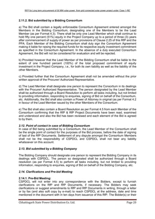 RFP for Long term procurement of 50 MW solar power from grid connected solar power project under „Case 1-RE‟
Chhattisgarh State Power Distribution Co. Ltd. Page 20
2.11.2. Bid submitted by a Bidding Consortium
a) The Bid shall contain a legally enforceable Consortium Agreement entered amongst the
Members in the Bidding Consortium, designating one of the Members to be the Lead
Member (as per Format 4.3). There shall be only one Lead Member which shall continue to
hold fifty one percent (51%) equity in the Project Company up to a period of three (3) years
after commencement of supply of power as per provisions of Clause 2.25 of this RfP and the
PPA. Each Member of the Bidding Consortium shall duly sign the Consortium Agreement
making it liable for raising the required funds for its respective equity investment commitment
as specified in the Consortium Agreement. In the absence of a duly executed Consortium
Agreement, the Bid will not be considered for evaluation and will be rejected.
b) Provided however that the Lead Member of the Bidding Consortium shall be liable to the
extent of one hundred percent (100%) of the total proposed commitment of equity
investment in the Project Company, i.e., for both its own liability as well as the liability of the
other Members.
c) Provided further that the Consortium Agreement shall not be amended without the prior
written approval of the Procurer/ Authorized Representative.
d) The Lead Member shall designate one person to represent the Consortium in its dealings
with the Procurer/ Authorized Representative. The person designated by the Lead Member
shall be authorized through a Board Resolution to perform all tasks including, but not limited
to providing information, responding to enquiries, signing of Bid on behalf of the Consortium,
etc. Additionally, the Bid shall also contain a Power of Attorney in original (as per Format 4.2
in favour of the Lead Member issued by the other Members of the Consortium.
e) The Bid shall also contain a Board Resolution as per Format 4.5 from each Member of the
Consortium confirming that the RfP & RfP Project Documents have been read, examined
and understood and also the Bid has been reviewed and each element of the Bid is agreed
to by them.
2.12. Point of contact in case of Bidding Consortium
In case of Bid being submitted by a Consortium, the Lead Member of the Consortium shall
be the single point of contact for the purposes of the Bid process, before the date of signing
of last of the RfP Documents. Settlement of any dispute amongst the Consortium Members
shall not be the responsibility of CSPDCL and CSPDCL shall not bear any liability
whatsoever on this account.
2.13. Bid submitted by a Bidding Company
The Bidding Company should designate one person to represent the Bidding Company in its
dealings with CSPDCL. The person so designated shall be authorized through a Board
resolution (as per Format 4.5) to perform all tasks including, but not limited to providing
information, responding to enquiries, signing of Bid on behalf of the Bidding Company, etc.
2.14. Clarifications and Pre-bid Meeting
2.14.1. Pre-Bid Meeting:
CSPDCL will not enter into any correspondence with the Bidders, except to furnish
clarifications on the RfP and RfP Documents, if necessary. The Bidders may seek
clarifications or suggest amendments to RfP and RfP Documents in writing, through a letter
or by fax (and also soft copy by e-mail) to reach CSPDCL at the address, date and time
mentioned in the document with in ten days from issuance of this RfP. The Bidder(s) or their
 