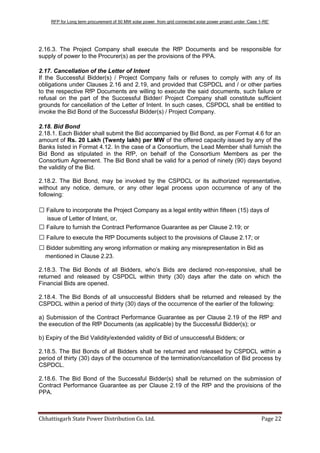 RFP for Long term procurement of 50 MW solar power from grid connected solar power project under „Case 1-RE‟
Chhattisgarh State Power Distribution Co. Ltd. Page 22
2.16.3. The Project Company shall execute the RfP Documents and be responsible for
supply of power to the Procurer(s) as per the provisions of the PPA.
2.17. Cancellation of the Letter of Intent
If the Successful Bidder(s) / Project Company fails or refuses to comply with any of its
obligations under Clauses 2.16 and 2.19, and provided that CSPDCL and / or other parties
to the respective RfP Documents are willing to execute the said documents, such failure or
refusal on the part of the Successful Bidder/ Project Company shall constitute sufficient
grounds for cancellation of the Letter of Intent. In such cases, CSPDCL shall be entitled to
invoke the Bid Bond of the Successful Bidder(s) / Project Company.
2.18. Bid Bond
2.18.1. Each Bidder shall submit the Bid accompanied by Bid Bond, as per Format 4.6 for an
amount of Rs. 20 Lakh (Twenty lakh) per MW of the offered capacity issued by any of the
Banks listed in Format 4.12. In the case of a Consortium, the Lead Member shall furnish the
Bid Bond as stipulated in the RfP, on behalf of the Consortium Members as per the
Consortium Agreement. The Bid Bond shall be valid for a period of ninety (90) days beyond
the validity of the Bid.
2.18.2. The Bid Bond, may be invoked by the CSPDCL or its authorized representative,
without any notice, demure, or any other legal process upon occurrence of any of the
following:
 Failure to incorporate the Project Company as a legal entity within fifteen (15) days of
issue of Letter of Intent, or,
 Failure to furnish the Contract Performance Guarantee as per Clause 2.19; or
 Failure to execute the RfP Documents subject to the provisions of Clause 2.17; or
 Bidder submitting any wrong information or making any misrepresentation in Bid as
mentioned in Clause 2.23.
2.18.3. The Bid Bonds of all Bidders, who‟s Bids are declared non-responsive, shall be
returned and released by CSPDCL within thirty (30) days after the date on which the
Financial Bids are opened.
2.18.4. The Bid Bonds of all unsuccessful Bidders shall be returned and released by the
CSPDCL within a period of thirty (30) days of the occurrence of the earlier of the following:
a) Submission of the Contract Performance Guarantee as per Clause 2.19 of the RfP and
the execution of the RfP Documents (as applicable) by the Successful Bidder(s); or
b) Expiry of the Bid Validity/extended validity of Bid of unsuccessful Bidders; or
2.18.5. The Bid Bonds of all Bidders shall be returned and released by CSPDCL within a
period of thirty (30) days of the occurrence of the termination/cancellation of Bid process by
CSPDCL.
2.18.6. The Bid Bond of the Successful Bidder(s) shall be returned on the submission of
Contract Performance Guarantee as per Clause 2.19 of the RfP and the provisions of the
PPA.
 