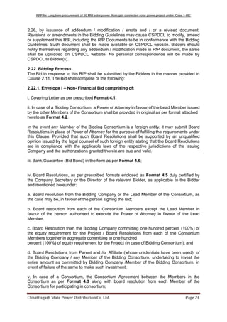 RFP for Long term procurement of 50 MW solar power from grid connected solar power project under „Case 1-RE‟
Chhattisgarh State Power Distribution Co. Ltd. Page 24
2.26, by issuance of addendum / modification / errata and / or a revised document.
Revisions or amendments in the Bidding Guidelines may cause CSPDCL to modify, amend
or supplement this RfP, including the RfP Documents to be in conformance with the Bidding
Guidelines. Such document shall be made available on CSPDCL website. Bidders should
notify themselves regarding any addendum / modification made in RfP document, the same
shall be uploaded on CSPDCL website. No personal correspondence will be made by
CSPDCL to Bidder(s).
2.22. Bidding Process
The Bid in response to this RfP shall be submitted by the Bidders in the manner provided in
Clause 2.11. The Bid shall comprise of the following:
2.22.1. Envelope I – Non- Financial Bid comprising of:
i. Covering Letter as per prescribed Format 4.1.
ii. In case of a Bidding Consortium, a Power of Attorney in favour of the Lead Member issued
by the other Members of the Consortium shall be provided in original as per format attached
hereto as Format 4.2.
In the event any Member of the Bidding Consortium is a foreign entity, it may submit Board
Resolutions in place of Power of Attorney for the purpose of fulfilling the requirements under
this Clause. Provided that such Board Resolutions shall be supported by an unqualified
opinion issued by the legal counsel of such foreign entity stating that the Board Resolutions
are in compliance with the applicable laws of the respective jurisdictions of the issuing
Company and the authorizations granted therein are true and valid.
iii. Bank Guarantee (Bid Bond) in the form as per Format 4.6;
iv. Board Resolutions, as per prescribed formats enclosed as Format 4.5 duly certified by
the Company Secretary or the Director of the relevant Bidder, as applicable to the Bidder
and mentioned hereunder:
a. Board resolution from the Bidding Company or the Lead Member of the Consortium, as
the case may be, in favour of the person signing the Bid;
b. Board resolution from each of the Consortium Members except the Lead Member in
favour of the person authorised to execute the Power of Attorney in favour of the Lead
Member.
c. Board Resolution from the Bidding Company committing one hundred percent (100%) of
the equity requirement for the Project / Board Resolutions from each of the Consortium
Members together in aggregate committing to one hundred
percent (100%) of equity requirement for the Project (in case of Bidding Consortium); and
d. Board Resolutions from Parent and /or Affiliate (whose credentials have been used), of
the Bidding Company / any Member of the Bidding Consortium, undertaking to invest the
entire amount as committed by Bidding Company /Member of the Bidding Consortium, in
event of failure of the same to make such investment.
v. In case of a Consortium, the Consortium Agreement between the Members in the
Consortium as per Format 4.3 along with board resolution from each Member of the
Consortium for participating in consortium;
 