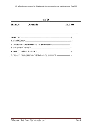 RFP for Long term procurement of 50 MW solar power from grid connected solar power project under „Case 1-RE‟
Chhattisgarh State Power Distribution Co. Ltd. Page 4
INDEX
SECTION CONTENTS PAGE NO.
________________________________________________________________________
DEFINITION.................................................................................................................................. 5
1. INTRODUCTION .....................................................................................................................11
2. INFORMATION AND INSTRUCTIONS FOR BIDDERS ................................................. 13
3. EVALUATION CRITERIA..................................................................................................... 36
4. FORMATS FOR BID SUBMISSION......................................................................................39
5. FORMATS FOR BIDDER’S INFORMATION AND REFERENC .................................. 75
 