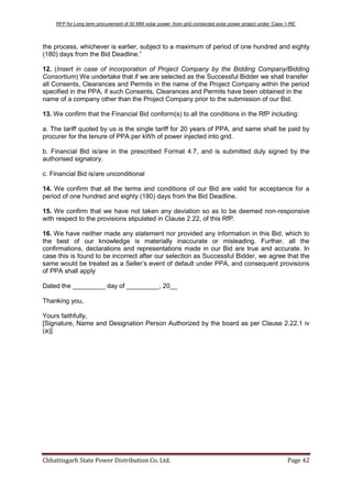 RFP for Long term procurement of 50 MW solar power from grid connected solar power project under „Case 1-RE‟
Chhattisgarh State Power Distribution Co. Ltd. Page 42
the process, whichever is earlier, subject to a maximum of period of one hundred and eighty
(180) days from the Bid Deadline.”
12. (Insert in case of incorporation of Project Company by the Bidding Company/Bidding
Consortium) We undertake that if we are selected as the Successful Bidder we shall transfer
all Consents, Clearances and Permits in the name of the Project Company within the period
specified in the PPA, if such Consents, Clearances and Permits have been obtained in the
name of a company other than the Project Company prior to the submission of our Bid.
13. We confirm that the Financial Bid conform(s) to all the conditions in the RfP including:
a. The tariff quoted by us is the single tariff for 20 years of PPA, and same shall be paid by
procurer for the tenure of PPA per kWh of power injected into grid.
b. Financial Bid is/are in the prescribed Format 4.7, and is submitted duly signed by the
authorised signatory.
c. Financial Bid is/are unconditional
14. We confirm that all the terms and conditions of our Bid are valid for acceptance for a
period of one hundred and eighty (180) days from the Bid Deadline.
15. We confirm that we have not taken any deviation so as to be deemed non-responsive
with respect to the provisions stipulated in Clause 2.22, of this RfP.
16. We have neither made any statement nor provided any information in this Bid, which to
the best of our knowledge is materially inaccurate or misleading. Further, all the
confirmations, declarations and representations made in our Bid are true and accurate. In
case this is found to be incorrect after our selection as Successful Bidder, we agree that the
same would be treated as a Seller‟s event of default under PPA, and consequent provisions
of PPA shall apply
Dated the _________ day of _________, 20__
Thanking you,
Yours faithfully,
[Signature, Name and Designation Person Authorized by the board as per Clause 2.22.1 iv
(a)]
 