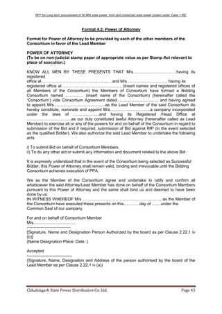 RFP for Long term procurement of 50 MW solar power from grid connected solar power project under „Case 1-RE‟
Chhattisgarh State Power Distribution Co. Ltd. Page 43
Format 4.2: Power of Attorney
Format for Power of Attorney to be provided by each of the other members of the
Consortium in favor of the Lead Member
POWER OF ATTORNEY
(To be on non-judicial stamp paper of appropriate value as per Stamp Act relevant to
place of execution.)
KNOW ALL MEN BY THESE PRESENTS THAT M/s…………….…………….having its
registered
office at …………………………..…….., …..,..…and M/s …………………….…. having its
registered office at ………………………………….. , (Insert names and registered offices of
all Members of the Consortium) the Members of Consortium have formed a Bidding
Consortium named …………. (insert name of the Consortium) (hereinafter called the
„Consortium‟) vide Consortium Agreement dated………..……………….. and having agreed
to appoint M/s……………………………..…as the Lead Member of the said Consortium do
hereby constitute, nominate and appoint M/s…………….…………..a company incorporated
under the laws of ……….………and having its Registered /Head Office at
…………………..……….as our duly constituted lawful Attorney (hereinafter called as Lead
Member) to exercise all or any of the powers for and on behalf of the Consortium in regard to
submission of the Bid and if required, submission of Bid against RfP (in the event selected
as the qualified Bidder). We also authorize the said Lead Member to undertake the following
acts
i) To submit Bid on behalf of Consortium Members.
ii) To do any other act or submit any information and document related to the above Bid.
It is expressly understood that in the event of the Consortium being selected as Successful
Bidder, this Power of Attorney shall remain valid, binding and irrevocable until the Bidding
Consortium achieves execution of PPA.
We as the Member of the Consortium agree and undertake to ratify and confirm all
whatsoever the said Attorney/Lead Member has done on behalf of the Consortium Members
pursuant to this Power of Attorney and the same shall bind us and deemed to have been
done by us.
IN WITNESS WHEREOF M/s …………………………………………..……., as the Member of
the Consortium have executed these presents on this……….. day of ........under the
Common Seal of our company.
For and on behalf of Consortium Member
M/s………………………….
--------------------------------
[Signature, Name and Designation Person Authorized by the board as per Clause 2.22.1 iv
(b)]
(Name Designation Place: Date :)
Accepted
---------------------------------
(Signature, Name, Designation and Address of the person authorised by the board of the
Lead Member as per Clause 2.22.1 iv (a))
 