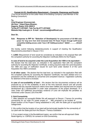 RFP for Long term procurement of 50 MW solar power from grid connected solar power project under „Case 1-RE‟
Chhattisgarh State Power Distribution Co. Ltd. Page 54
Format 4.4 (C): Qualification Requirement – Consents, Clearances and Permits
(This format should be on the Letter Head of the Bidding Company/ Lead Member of the
Bidding Consortium)
To,
Chief Engineer (Commercial),
4th floor , Vidyut Sewa Bhawan,
Dagania, Raipur (CG) 492013
Tel No.0771-2574441, Tele Fax No.0771-2574442
Website:http:/cseb.gov.in E-mail : cecomcseb@rediffmail.com
Dear Sir,
Sub: Response to RfP for “Selection of Developer(s) for procurement of 50 MW solar
power for long term from Grid Connected Solar PV Power Project through tariff based
competitive bidding process under ‘Case 1-RE’ bidding procedure” dated ……….. [Insert
date]
We hereby submit following details/documents in support of meeting the Qualification
Requirements prescribed in Clause 2.10.3.
1. LAND (Requirement of land would be considered as indicated in the proposal filed with
the competent authority for according No Objection Certificate (NOC) for the Project):
In case of land to be acquired under the Land Acquisition Act 1894 or its equivalent -
We declare that the total land, as indicated in the application filed with the competent
authority for according No Objection Certificate, is being acquired under the Land Acquisition
Act 1894 and copy of notification issued for such land under Section 6 of the Land
Acquisition Act,1894 is enclosed.
In all other cases - We declare that the total land, as indicated in the application filed with
the competent authority for according No Objection Certificate, has been allotted and is in
possession and the certificate by concerned and competent revenue / registration authority
for allotment of the land is enclosed.
In case of non-availability of land – We declare that the documentary evidence will be
produced by us for the availability of land at the time financial closure and will provide
evidence that the requisite technical criteria have been fulfilled and required land for project
development @ 2 Hectares/MW is under clear possession of the project developer. In a
case under non fulfillment documentary evidence of Land will implicate the penalties as
mentioned under Clause 2.28 of the RfP.
2. Grid Connectivity
1. After selection as successful Bidder We will approach to Discom / Transco for providing
connectivity for our solar PV power project of … MW proposed to be located at ______
[Insert location of the Project if being established in UP], with the State grid at appropriate
voltage level.
2. We confirm that the location of our plant will be technically feasible for the connectivity of
our plant with the State grid from the Discom / Transco Substation.
3. If our project comes in the Bundelkhand region, we confirm that we will approach State
Nodal Agency i.e. CSPDCL for consent on Grid Connectivity.
 