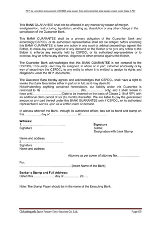 RFP for Long term procurement of 50 MW solar power from grid connected solar power project under „Case 1-RE‟
Chhattisgarh State Power Distribution Co. Ltd. Page 59
This BANK GUARANTEE shall not be affected in any manner by reason of merger,
amalgamation, restructuring, liquidation, winding up, dissolution or any other change in the
constitution of the Guarantor Bank.
This BANK GUARANTEE shall be a primary obligation of the Guarantor Bank and
accordingly,CSPDCL or its authorized representative shall not be obliged before enforcing
this BANK GUARANTEE to take any action in any court or arbitral proceedings against the
Bidder, to make any claim against or any demand on the Bidder or to give any notice to the
Bidder to enforce any security held by CSPDCL or its authorized representative or to
exercise, levy or enforce any distress, diligence or other process against the Bidder.
The Guarantor Bank acknowledges that this BANK GUARANTEE is not personal to the
CSPDCL/ Procurer(s) and may be assigned, in whole or in part, (whether absolutely or by
way of security)by the CSPDCL to any entity to whom it is entitled to assign its rights and
obligations under the RFP Documents.
The Guarantor Bank hereby agrees and acknowledges that CSPDCL shall have a right to
invoke this Bank Guarantee either in part or in full, as it may deem fit.
Notwithstanding anything contained hereinabove, our liability under this Guarantee is
restricted to Rs .……………………………….. (Rs……………… only) and it shall remain in
force until……………………….. [Date to be inserted on the basis of Clause 2.18 of RfP], with
an additional claim period of six (6) months thereafter. We are liable to pay the guaranteed
amount or any part thereof under this BANK GUARANTEE only if CSPDCL or its authorized
representative serves upon us a written claim or demand.
In witness whereof the Bank, through its authorized officer, has set its hand and stamp on
this…………….. day of ……………………… at …………………….
Witness:
1. ……………………………………. Signature
Signature Name:
Designation with Bank Stamp
Name and address.
2. …………………………………..
Signature
Name and address
Attorney as per power of attorney No. …………………
For:
……………………………………………. [Insert Name of the Bank]
Banker’s Stamp and Full Address:
Dated this ………………… day of …………… 20…..
Note: The Stamp Paper should be in the name of the Executing Bank.
 