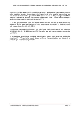 RFP for Long term procurement of 50 MW solar power from grid connected solar power project under „Case 1-RE‟
Chhattisgarh State Power Distribution Co. Ltd. Page 70
6. All grid solar PV power plants must install necessary equipment to continuously measure
solar radiation, ambient temperature, wind speed and other weather parameters and
simultaneously measure the generation of DC power as well as AC power generated from
the plant. They will be required to submit this data to the CSPDCL on line and/ or through a
report on regular basis for the entire duration of PPA.
7. All the grid connected solar PV Power Plants are also required to meet scheduling
guidelines as per applicable regulations, they shall ensure connectivity of generation data
with a separate on line link with SLDC.
8. In addition the Power Conditioning Units used in the plant must qualify to IEC standards
(IEC 61683, IEC 62116 - 2008 and UL 1741) for safety and grid interconnectivity and parallel
operations.
9. All electrical equipments, breakers, transformers, switch yard protective equipment,
metering, CT / PTs and other panels should confirm to the specifications and standards as
per state grid code notified by CSERC.
 