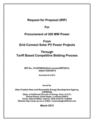Request for Proposal (RfP)
For
Procurement of 200 MW Power
From
Grid Connect Solar PV Power Projects
Through
Tariff Based Competitive Bidding Process
RfP No.: 01/UPNEDA/Grid connect/RfP/2013,
dated:15/03/2013
Amended 24.4.2013
Issued By:
Uttar Pradesh New and Renewable Energy Development Agency,
(UPNEDA)
(Dept. of Additional Sources of Energy, Govt. of U.P.)
Vibhuti Khand, Gomti Nagar, Lucknow-226010
Tel.No. 0522-2720652, TeleFax: 0522-2720779, 2720829
Website:http://neda.up.nic.in E-Mail: compneda@rediffmail.com
March 2013
 