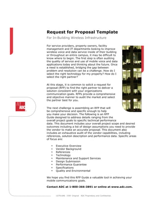 Request for Proposal Template
For In-Building Wireless Infrastructure

For service providers, property owners, facility
management and IT departments looking to improve
wireless voice and data service inside of their building
or throughout an entire campus, it may be difficult to
know where to begin. The first step is often auditing
the quality of service and use of mobile voice and data
applications today and thinking about the future. Once
a need is established, bridging the gap between
problem and resolution can be a challenge. How do I
select the right technology for my property? How do I
select the right partner?


At this stage, it is common to solicit a request for
proposal (RFP) to find the right partner to deliver a
solution consistent with your organizations
communication goals. RFPs provide a comprehensive
and objective manner to audit the market and select
the partner best for you.


The next challenge is assembling an RFP that will
be comprehensive and specific enough to help
you make your decision. The following is an RFP
Guide designed to address details ranging from the
overall project goals to specific technical performance
data. This document includes your overall project scope and desired
outcomes including a list of design assumptions you need to provide
the vendor to make an accurate proposal. This document also
includes an exhaustive audit of the vendor capabilities, including
references, solution description and performance data. Specific areas
of focus are:

   •   Executive Overview
   •   Vendor Background
   •   References
   •   Technology
   •   Maintenance and Support Services
   •   Design Submission
   •   Performance Guarantee
   •   Specifications
   •   Quality and Environmental

We hope you find this RFP Guide a valuable tool in achieving your
mobile communications goals.

Contact ADC at 1-800-366-3891 or online at www.adc.com.


       107910AE 7/09 Original   ADC Proprietary and Confidential.
 