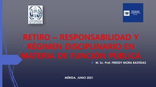 RETIRO – RESPONSABILIDAD Y
RÉGIMEN DISCIPLINARIO EN
MATERIA DE FUNCIÓN PÚBLICA
 M. Sc. Prof. FREDDY MORA BASTIDAS
MÉRIDA, JUNIO 2021
 