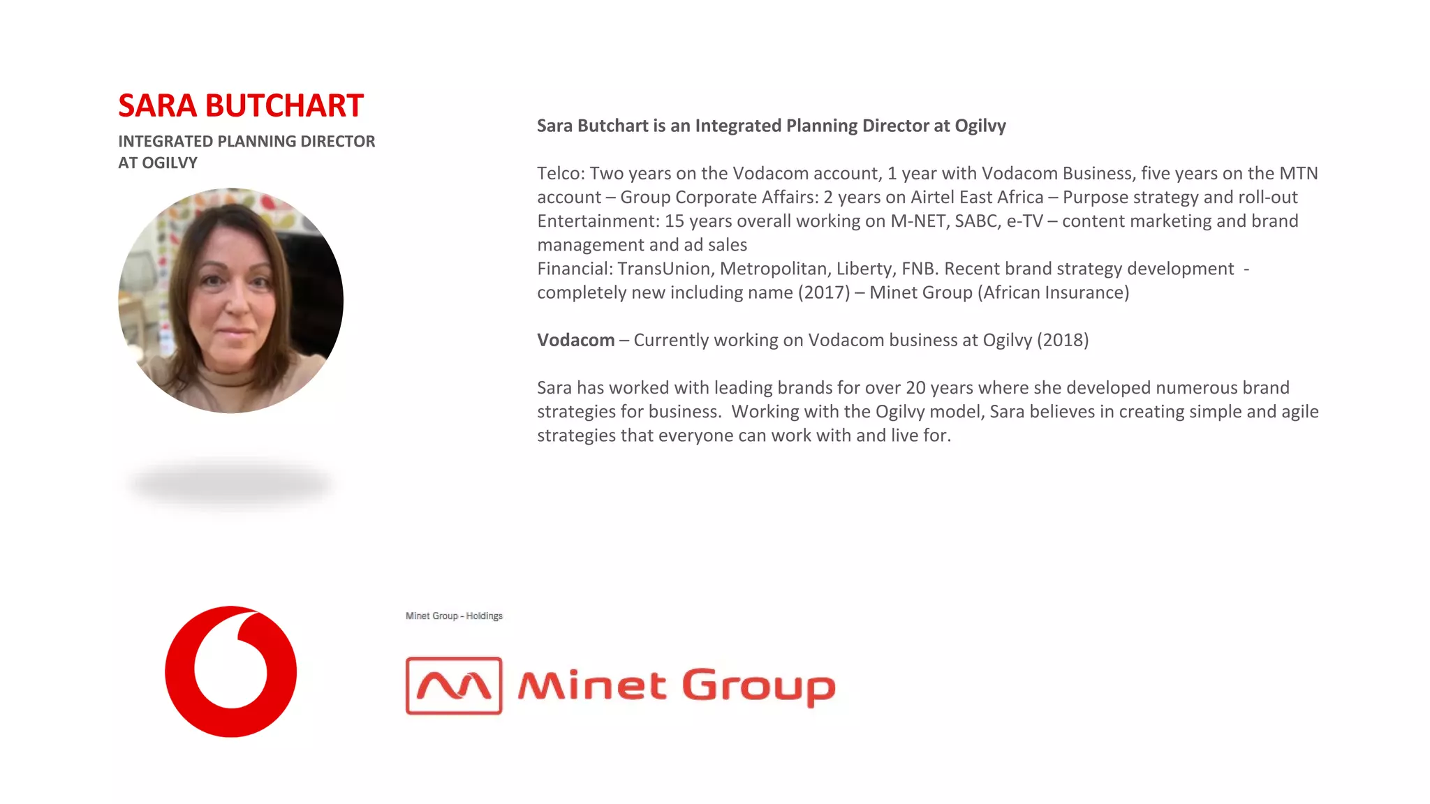 Sara Butchart is an Integrated Planning Director at Ogilvy
Telco: Two years on the Vodacom account, 1 year with Vodacom Business, five years on the MTN
account – Group Corporate Affairs: 2 years on Airtel East Africa – Purpose strategy and roll-out
Entertainment: 15 years overall working on M-NET, SABC, e-TV – content marketing and brand
management and ad sales
Financial: TransUnion, Metropolitan, Liberty, FNB. Recent brand strategy development -
completely new including name (2017) – Minet Group (African Insurance)
Vodacom – Currently working on Vodacom business at Ogilvy (2018)
Sara has worked with leading brands for over 20 years where she developed numerous brand
strategies for business. Working with the Ogilvy model, Sara believes in creating simple and agile
strategies that everyone can work with and live for.
INTEGRATED PLANNING DIRECTOR
AT OGILVY
SARA BUTCHART
 