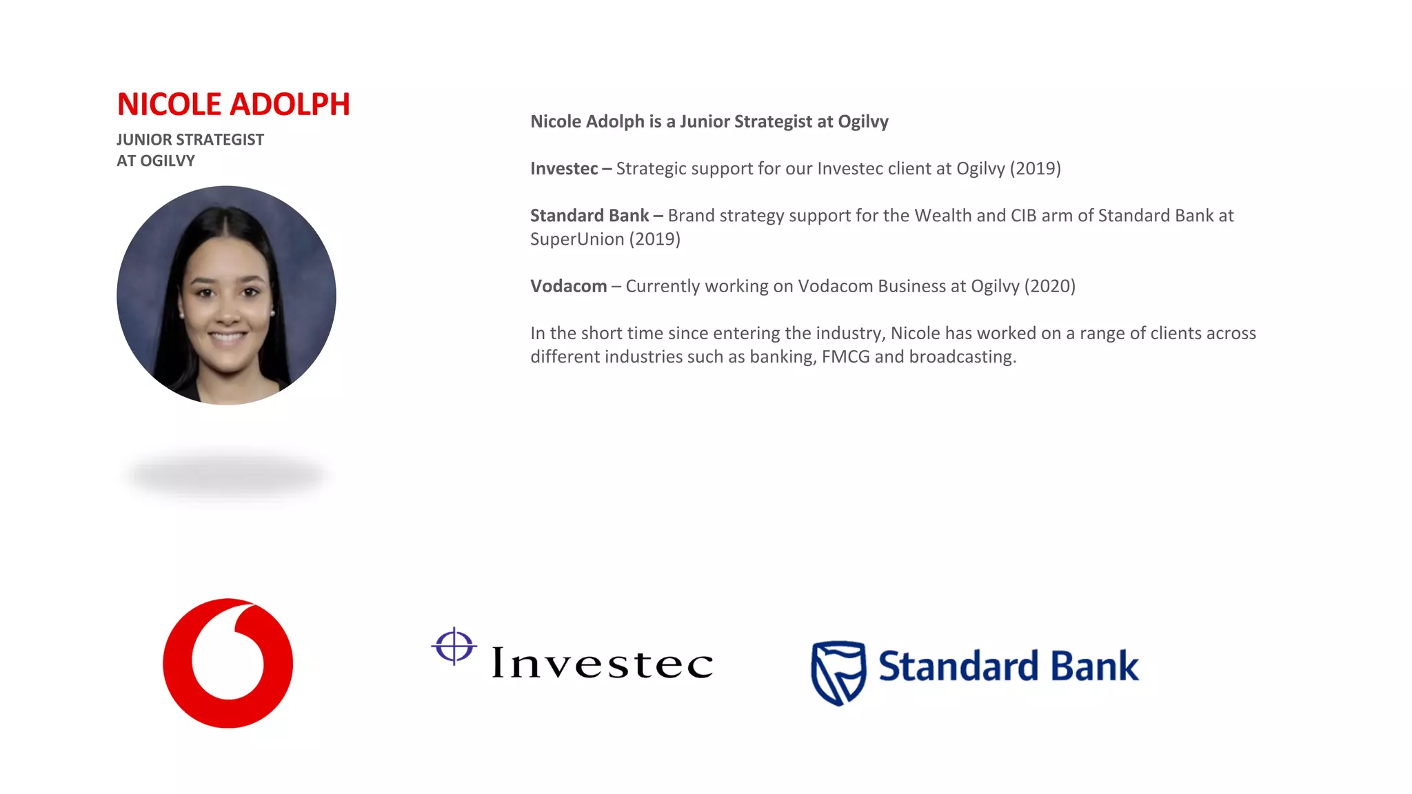 JUNIOR STRATEGIST
AT OGILVY
NICOLE ADOLPH Nicole Adolph is a Junior Strategist at Ogilvy
Investec – Strategic support for our Investec client at Ogilvy (2019)
Standard Bank – Brand strategy support for the Wealth and CIB arm of Standard Bank at
SuperUnion (2019)
Vodacom – Currently working on Vodacom Business at Ogilvy (2020)
In the short time since entering the industry, Nicole has worked on a range of clients across
different industries such as banking, FMCG and broadcasting.
 