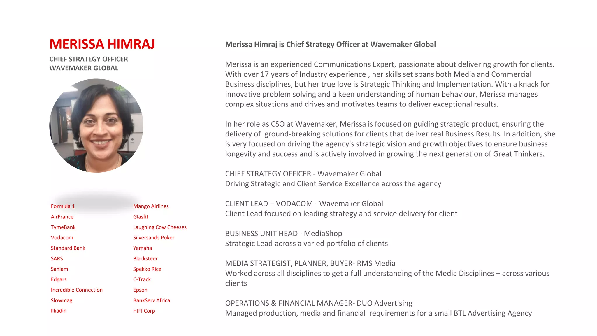 Formula 1
AirFrance
TymeBank
Vodacom
Standard Bank
SARS
Sanlam
Edgars
Incredible Connection
Slowmag
Illiadin
Mango Airlines
Glasfit
Laughing Cow Cheeses
Silversands Poker
Yamaha
Blacksteer
Spekko Rice
C-Track
Epson
BankServ Africa
HIFI Corp
CHIEF STRATEGY OFFICER
WAVEMAKER GLOBAL
MERISSA HIMRAJ Merissa Himraj is Chief Strategy Officer at Wavemaker Global
Merissa is an experienced Communications Expert, passionate about delivering growth for clients.
With over 17 years of Industry experience , her skills set spans both Media and Commercial
Business disciplines, but her true love is Strategic Thinking and Implementation. With a knack for
innovative problem solving and a keen understanding of human behaviour, Merissa manages
complex situations and drives and motivates teams to deliver exceptional results.
In her role as CSO at Wavemaker, Merissa is focused on guiding strategic product, ensuring the
delivery of ground-breaking solutions for clients that deliver real Business Results. In addition, she
is very focused on driving the agency's strategic vision and growth objectives to ensure business
longevity and success and is actively involved in growing the next generation of Great Thinkers.
CHIEF STRATEGY OFFICER - Wavemaker Global
Driving Strategic and Client Service Excellence across the agency
CLIENT LEAD – VODACOM - Wavemaker Global
Client Lead focused on leading strategy and service delivery for client
BUSINESS UNIT HEAD - MediaShop
Strategic Lead across a varied portfolio of clients
MEDIA STRATEGIST, PLANNER, BUYER- RMS Media
Worked across all disciplines to get a full understanding of the Media Disciplines – across various
clients
OPERATIONS & FINANCIAL MANAGER- DUO Advertising
Managed production, media and financial requirements for a small BTL Advertising Agency
 