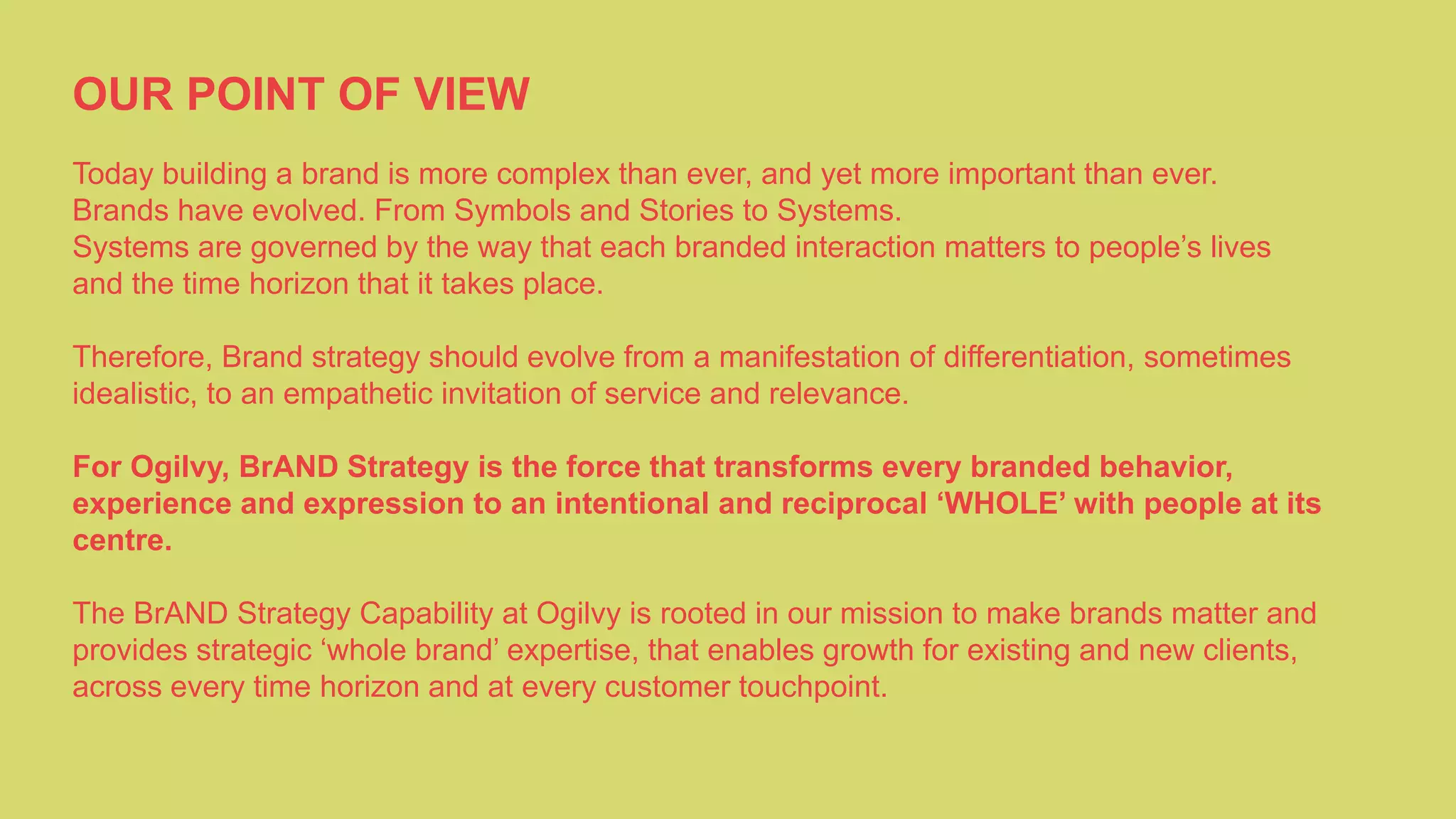 OUR POINT OF VIEW
Today building a brand is more complex than ever, and yet more important than ever.
Brands have evolved. From Symbols and Stories to Systems.
Systems are governed by the way that each branded interaction matters to people’s lives
and the time horizon that it takes place.
Therefore, Brand strategy should evolve from a manifestation of differentiation, sometimes
idealistic, to an empathetic invitation of service and relevance.
For Ogilvy, BrAND Strategy is the force that transforms every branded behavior,
experience and expression to an intentional and reciprocal ‘WHOLE’ with people at its
centre.
The BrAND Strategy Capability at Ogilvy is rooted in our mission to make brands matter and
provides strategic ‘whole brand’ expertise, that enables growth for existing and new clients,
across every time horizon and at every customer touchpoint.
 