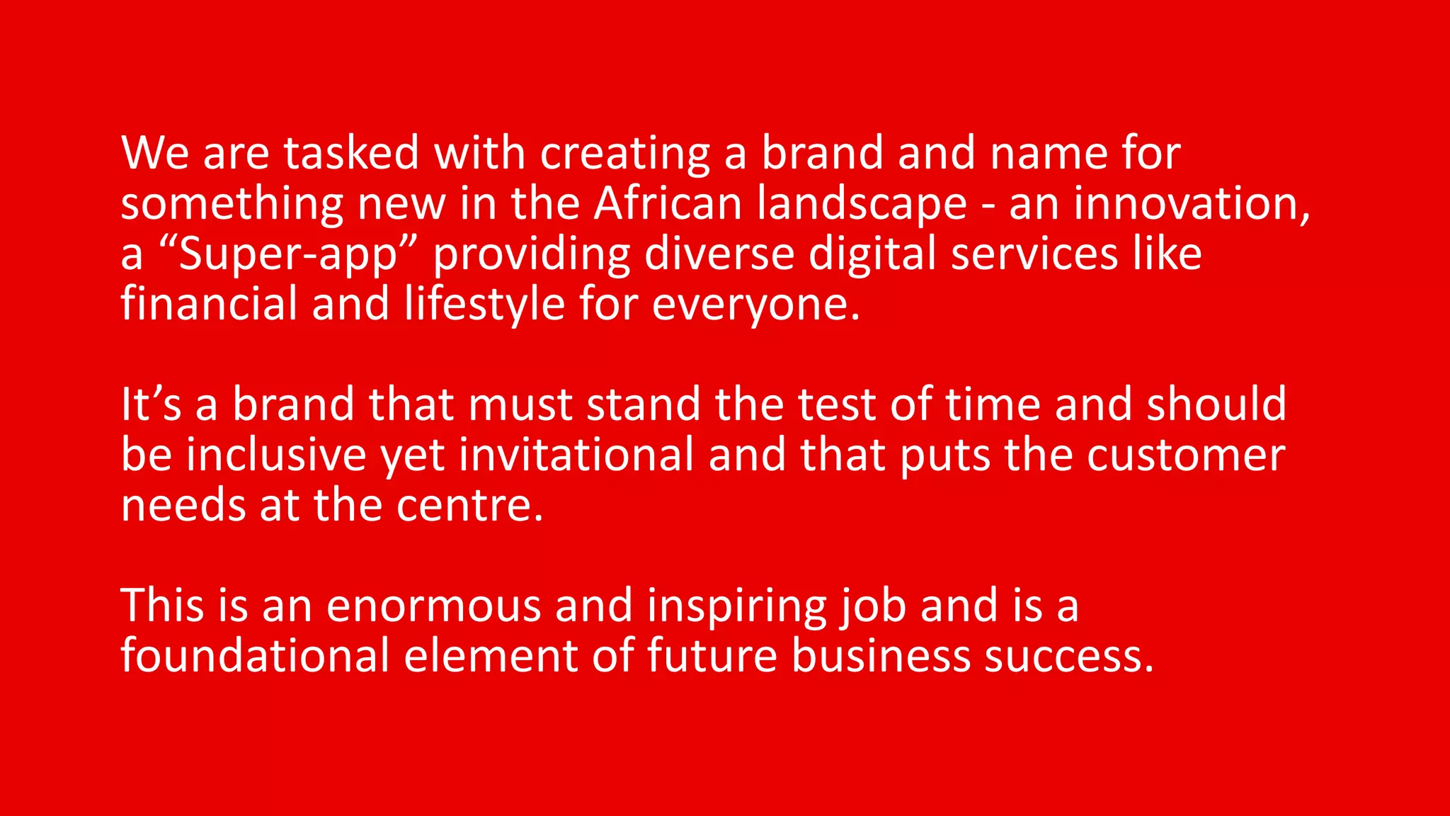 We are tasked with creating a brand and name for
something new in the African landscape - an innovation,
a “Super-app” providing diverse digital services like
financial and lifestyle for everyone.
It’s a brand that must stand the test of time and should
be inclusive yet invitational and that puts the customer
needs at the centre.
This is an enormous and inspiring job and is a
foundational element of future business success.
 
