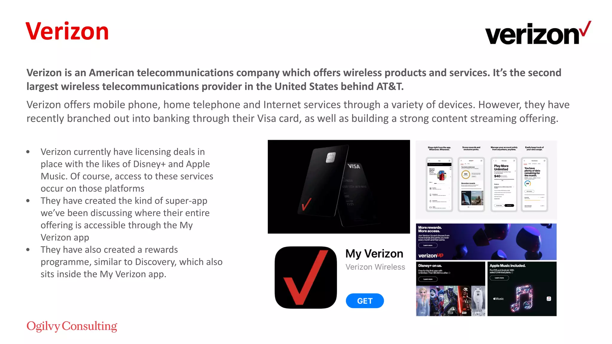 Verizon is an American telecommunications company which offers wireless products and services. It’s the second
largest wireless telecommunications provider in the United States behind AT&T.
Verizon offers mobile phone, home telephone and Internet services through a variety of devices. However, they have
recently branched out into banking through their Visa card, as well as building a strong content streaming offering.
• Verizon currently have licensing deals in
place with the likes of Disney+ and Apple
Music. Of course, access to these services
occur on those platforms
• They have created the kind of super-app
we’ve been discussing where their entire
offering is accessible through the My
Verizon app
• They have also created a rewards
programme, similar to Discovery, which also
sits inside the My Verizon app.
Verizon
 