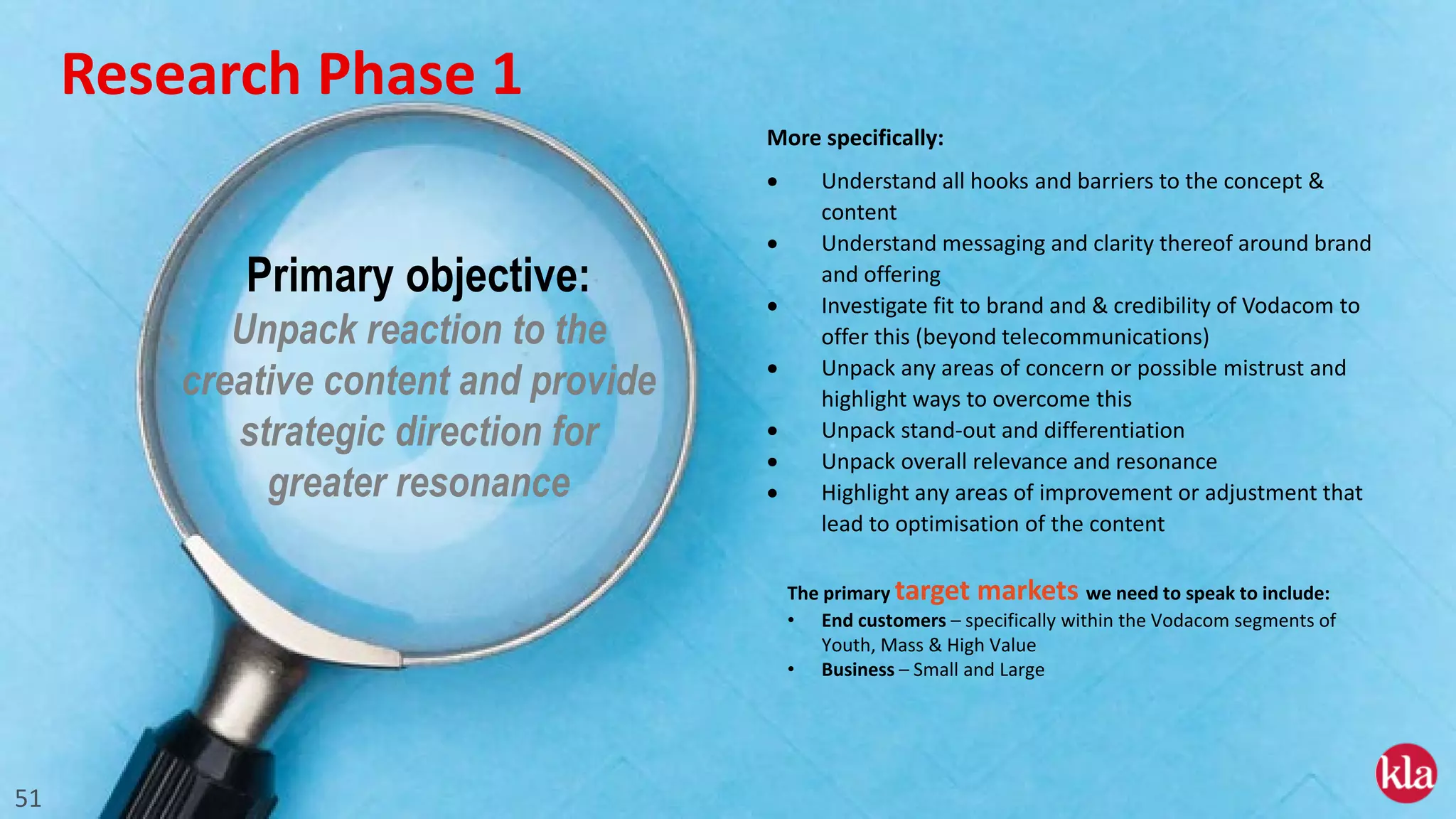 51
More specifically:
• Understand all hooks and barriers to the concept &
content
• Understand messaging and clarity thereof around brand
and offering
• Investigate fit to brand and & credibility of Vodacom to
offer this (beyond telecommunications)
• Unpack any areas of concern or possible mistrust and
highlight ways to overcome this
• Unpack stand-out and differentiation
• Unpack overall relevance and resonance
• Highlight any areas of improvement or adjustment that
lead to optimisation of the content
Primary objective:
Unpack reaction to the
creative content and provide
strategic direction for
greater resonance
The primary target markets we need to speak to include:
• End customers – specifically within the Vodacom segments of
Youth, Mass & High Value
• Business – Small and Large
Research Phase 1
 