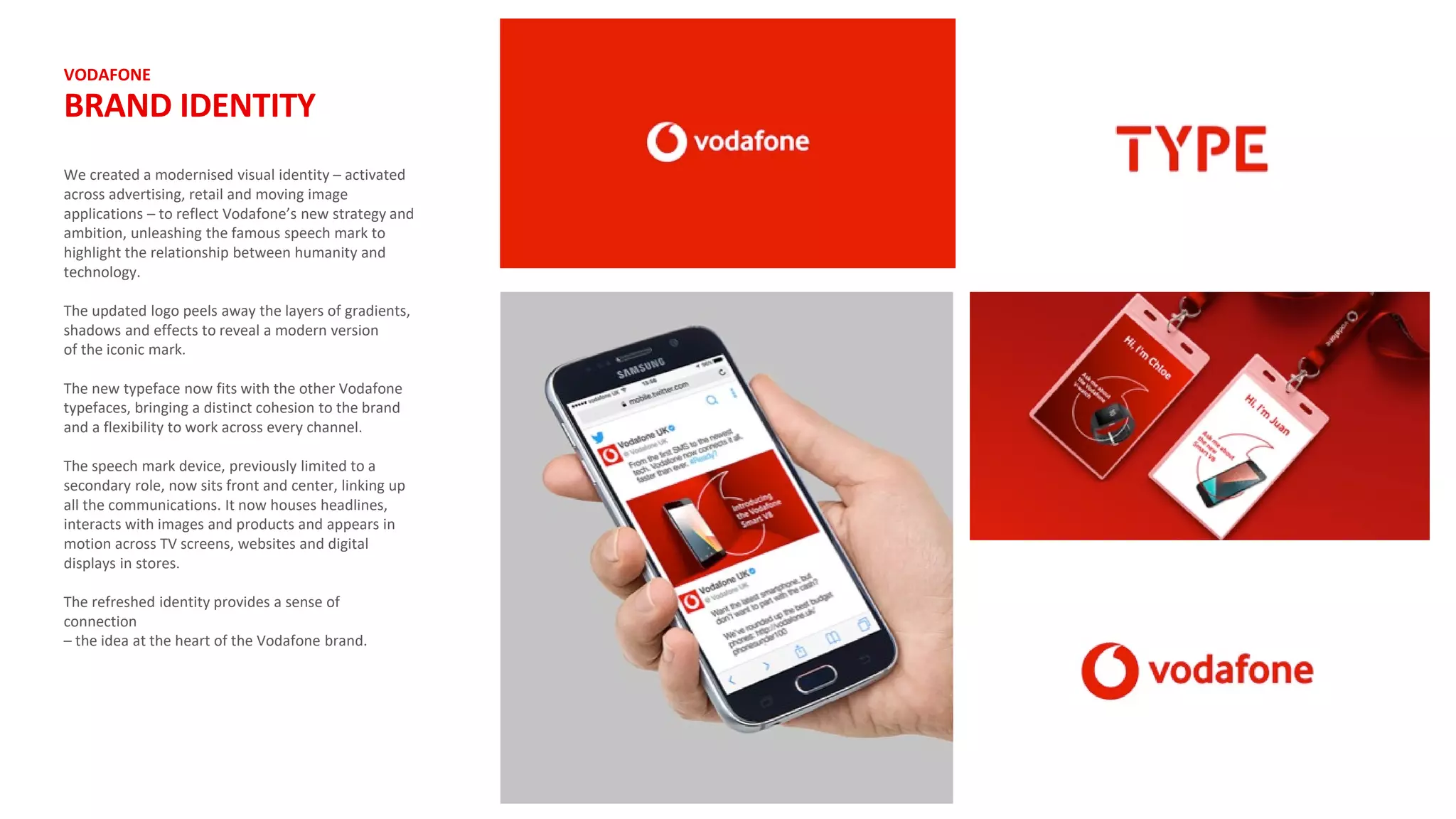 VODAFONE
BRAND IDENTITY
We created a modernised visual identity – activated
across advertising, retail and moving image
applications – to reflect Vodafone’s new strategy and
ambition, unleashing the famous speech mark to
highlight the relationship between humanity and
technology.
The updated logo peels away the layers of gradients,
shadows and effects to reveal a modern version
of the iconic mark.
The new typeface now fits with the other Vodafone
typefaces, bringing a distinct cohesion to the brand
and a flexibility to work across every channel.
The speech mark device, previously limited to a
secondary role, now sits front and center, linking up
all the communications. It now houses headlines,
interacts with images and products and appears in
motion across TV screens, websites and digital
displays in stores.
The refreshed identity provides a sense of
connection
– the idea at the heart of the Vodafone brand.
 