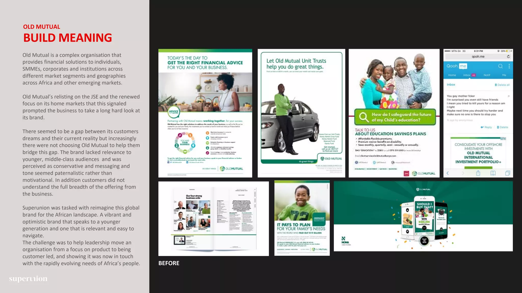 BEFORE
OLD MUTUAL
BUILD MEANING
Old Mutual is a complex organisation that
provides financial solutions to individuals,
SMMEs, corporates and institutions across
different market segments and geographies
across Africa and other emerging markets.
Old Mutual’s relisting on the JSE and the renewed
focus on its home markets that this signaled
prompted the business to take a long hard look at
its brand.
There seemed to be a gap between its customers
dreams and their current reality but increasingly
there were not choosing Old Mutual to help them
bridge this gap. The brand lacked relevance to
younger, middle-class audiences and was
perceived as conservative and messaging and
tone seemed paternalistic rather than
motivational. In addition customers did not
understand the full breadth of the offering from
the business.
Superunion was tasked with reimagine this global
brand for the African landscape. A vibrant and
optimistic brand that speaks to a younger
generation and one that is relevant and easy to
navigate.
The challenge was to help leadership move an
organisation from a focus on product to being
customer led, and showing it was now in touch
with the rapidly evolving needs of Africa’s people.
 