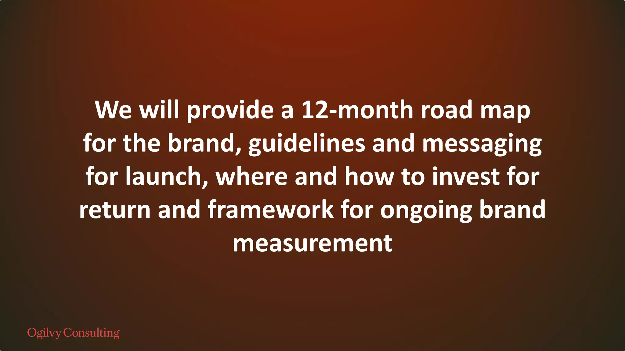 We will provide a 12-month road map
for the brand, guidelines and messaging
for launch, where and how to invest for
return and framework for ongoing brand
measurement
 