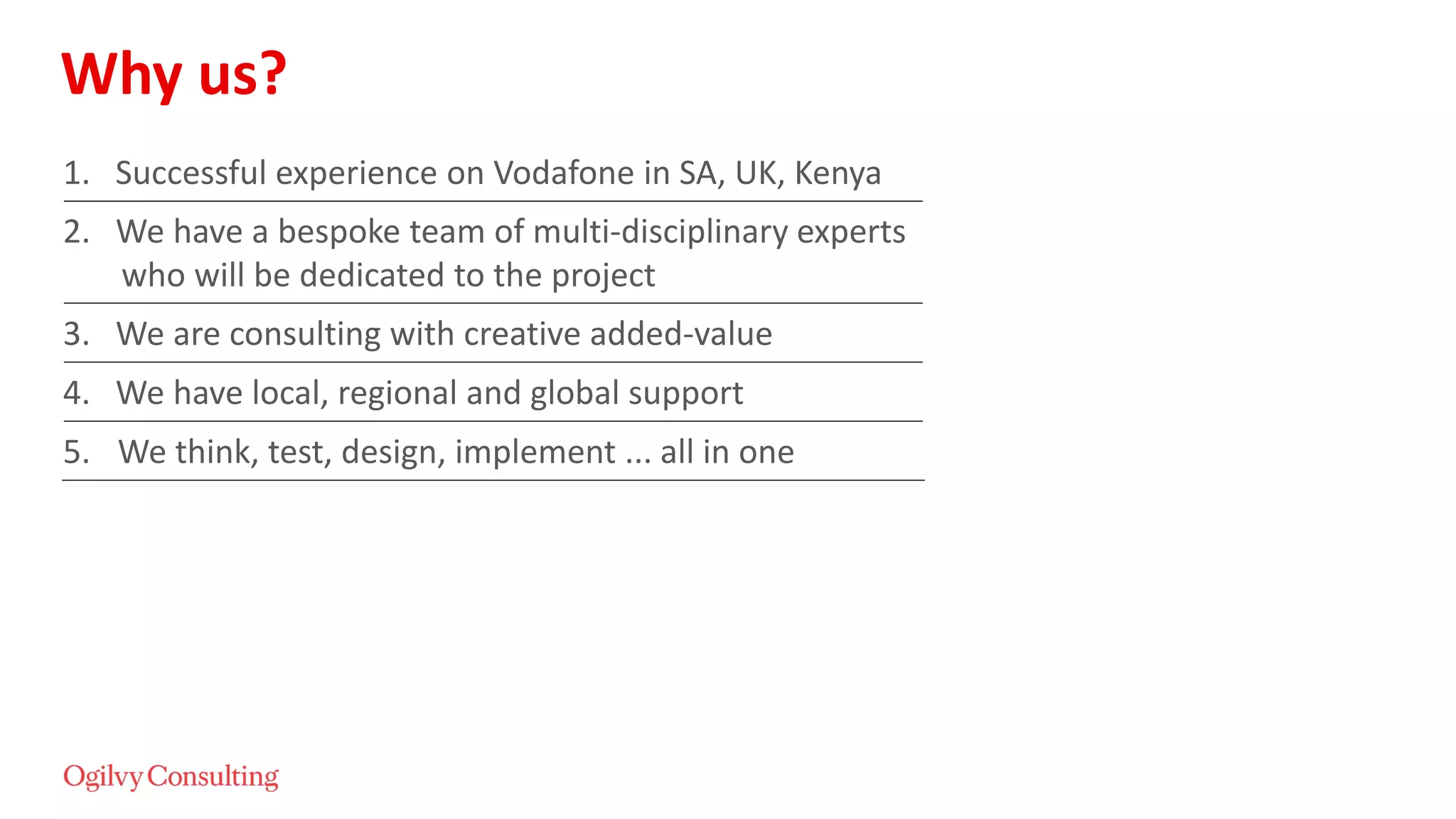 Why us?
1. Successful experience on Vodafone in SA, UK, Kenya
2. We have a bespoke team of multi-disciplinary experts
who will be dedicated to the project
3. We are consulting with creative added-value
4. We have local, regional and global support
5. We think, test, design, implement ... all in one
 
