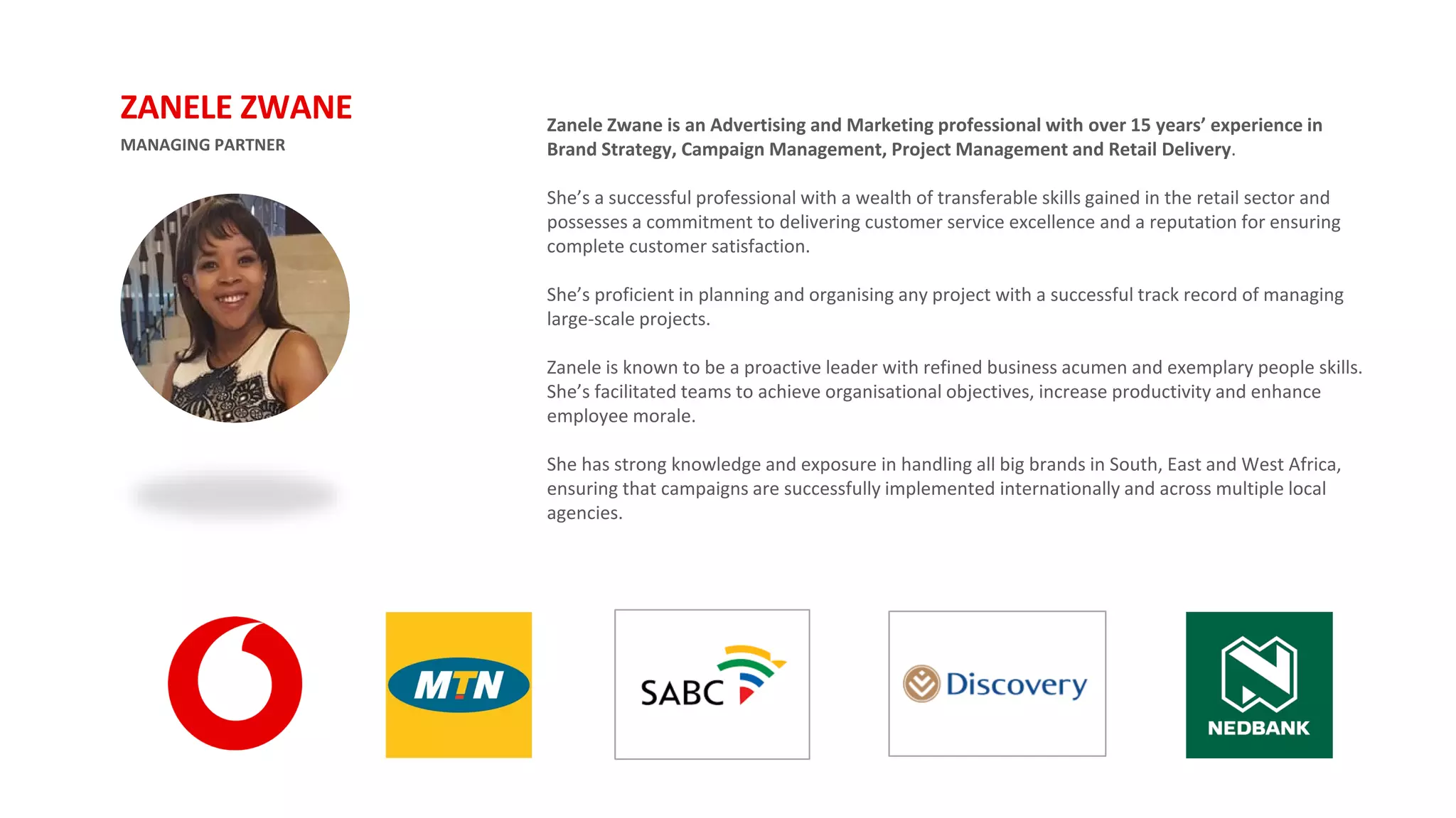 MANAGING PARTNER
ZANELE ZWANE Zanele Zwane is an Advertising and Marketing professional with over 15 years’ experience in
Brand Strategy, Campaign Management, Project Management and Retail Delivery.
She’s a successful professional with a wealth of transferable skills gained in the retail sector and
possesses a commitment to delivering customer service excellence and a reputation for ensuring
complete customer satisfaction.
She’s proficient in planning and organising any project with a successful track record of managing
large-scale projects.
Zanele is known to be a proactive leader with refined business acumen and exemplary people skills.
She’s facilitated teams to achieve organisational objectives, increase productivity and enhance
employee morale.
She has strong knowledge and exposure in handling all big brands in South, East and West Africa,
ensuring that campaigns are successfully implemented internationally and across multiple local
agencies.
 