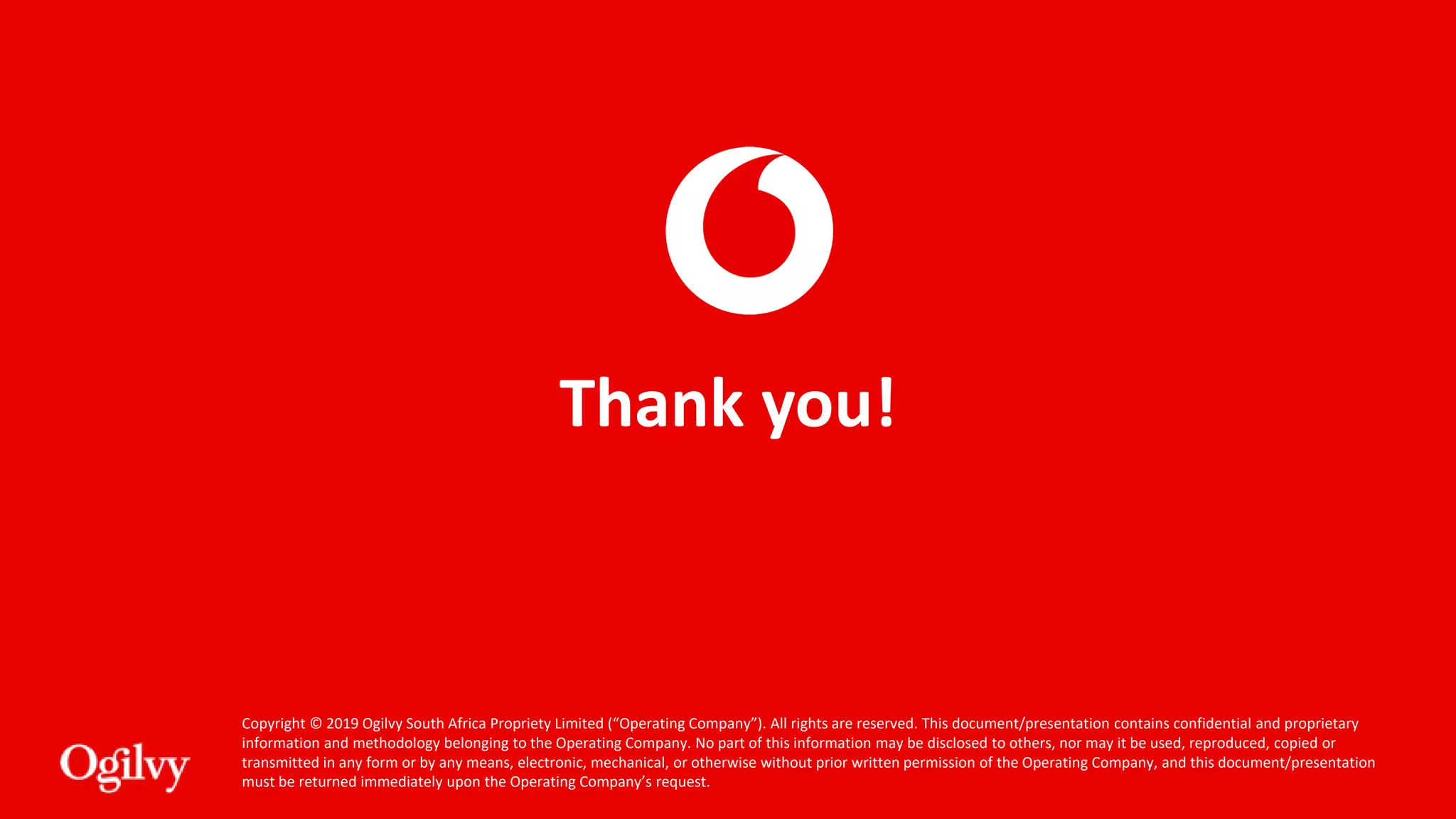 Copyright © 2019 Ogilvy South Africa Propriety Limited (“Operating Company”). All rights are reserved. This document/presentation contains confidential and proprietary
information and methodology belonging to the Operating Company. No part of this information may be disclosed to others, nor may it be used, reproduced, copied or
transmitted in any form or by any means, electronic, mechanical, or otherwise without prior written permission of the Operating Company, and this document/presentation
must be returned immediately upon the Operating Company’s request.
Thank you!
 