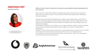 With more than 10 years of experience, Anastasia has spearheaded multiple leading global and
local accounts.
With a passion for experiential design and making brands matter, Anastasia has accumulated
experience across various sectors: Financial Services, FMCG, Technology, Aviation, Mining and
Telecommunications.
Anastasia has worked with the following clients: Vodacom SA and Mozambique, South African
Airways, Johannesburg Business School, Standard Bank, Naspers, Glencore, Anglo American, Old
Mutual, Sasol, MINA, MNHD Real Estate Development (Egypt), Kapci Coatings (Egypt), Spectrum
Developments (Egypt).
Having obtained a Bachelor of Arts degree in Law, English and Media at WITS, Anastasia expanded
her passion for branding and achieved an Honours Degree Cum Laude in Strategic Brand
Management.
Anastasia’s driven and passionate involvement in the Branding industry has led her to be a member
of the Vega School of Brand Communications Brand Council, lecture Integrated Brand
Communications to part time industry professionals, as well as have a seat on the management
team of the Brand Council of South Africa.
MANAGING PARTNER
ANASTASIA COST
 